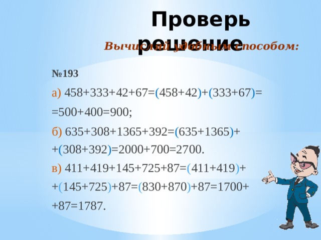 Проверь решение Вычисляй удобным способом: № 193 а) 458+333+42+67= ( 458+42 ) + ( 333+67 ) = =500+400=900; б) 635+308+1365+392= ( 635+1365 ) + + ( 308+392 ) =2000+700=2700. в) 411+419+145+725+87= ( 411+419 ) + + ( 145+725 ) +87= ( 830+870 ) +87=1700+ +87=1787.