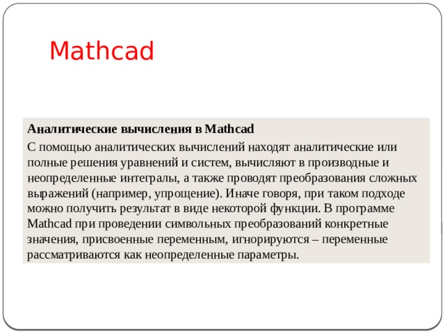 Mathcad Аналитические вычисления в Mathcad С помощью аналитических вычислений находят аналитические или полные решения уравнений и систем, вычисляют в производные и неопределенные интегралы, а также проводят преобразования сложных выражений (например, упрощение). Иначе говоря, при таком подходе можно получить результат в виде некоторой функции. В программе Mathcad при проведении символьных преобразований конкретные значения, присвоенные переменным, игнорируются – переменные рассматриваются как неопределенные параметры.