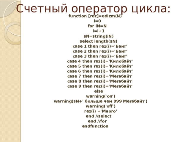 Счетный оператор цикла: function [rez]=edIzm(N)  i=0  for iN=N  i=i+1  sN=string(iN)  select length(sN)  case 1 then rez(i)='Байт'  case 2 then rez(i)='Байт'  case 3 then rez(i)='Байт'  case 4 then rez(i)='Килобайт'  case 5 then rez(i)='Килобайт'  case 6 then rez(i)='Килобайт'  case 7 then rez(i)='Мегабайт'  case 8 then rez(i)='Мегабайт'  case 9 then rez(i)='Мегабайт'  else  warning('on')  warning(sN+' больше чем 999 Мегабайт')  warning('off')  rez(i) ='Много'  end //select  end //for endfunction