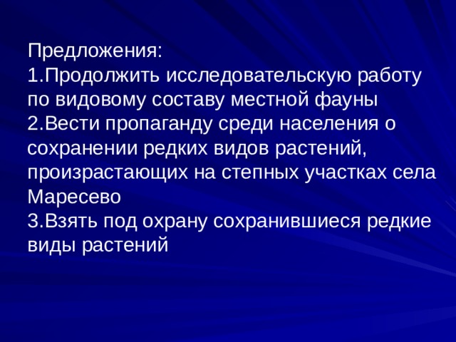 Предложения:  1.Продолжить исследовательскую работу по видовому составу местной фауны  2.Вести пропаганду среди населения о сохранении редких видов растений, произрастающих на степных участках села Маресево  3.Взять под охрану сохранившиеся редкие виды растений