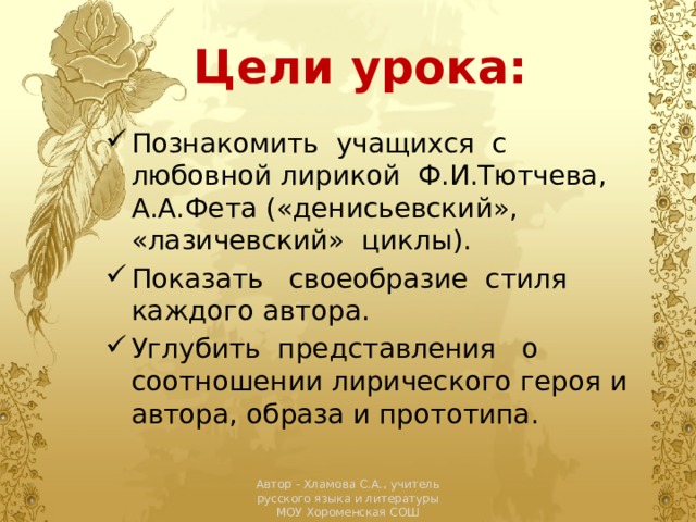 Цели урока: Познакомить  учащихся  с любовной лирикой  Ф.И.Тютчева, А.А.Фета («денисьевский», «лазичевский»  циклы). Показать   своеобразие  стиля каждого автора. Углубить  представления   о соотношении лирического героя и автора, образа и прототипа. Автор - Хламова С.А., учитель русского языка и литературы МОУ Хороменская СОШ