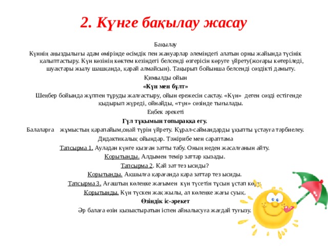 2. Күнге бақылау жасау   Бақылау Күннің аңыздылығы адам өмірінде өсімдік пен жануарлар әлеміндегі алатын орны жайында түсінік қалыптастыру. Күн көзінің көктем кезіндегі белсенді өзгерісін көруге үйрету(жоғары көтеріледі, шуақтары жылу шашқанда, қарай алмайсын). Тақырып бойынша белсенді сөздікті дамыту. Қимылды ойын «Күн мен бұлт»  Шеңбер бойында жұппен тұруды жалғастыру, ойын ережесін сақтау. «Күн» деген сөзді естігенде қыдырып жүреді, ойнайды, «түн» сөзінде тығылады. Еңбек әрекеті Гүл тұқымын топыраққа егу.  Балаларға жұмыстың қарапайым,оңай түрін үйрету. Құрал-саймандарды ұқыпты ұстауға тәрбиелеу. Дидактикалық ойындар. Тәжірибе мен сараптама Тапсырма 1.  Ауладан күнге қызған затты табу. Оның неден жасалғанын айту. Қорытынды. Алдымен темір заттар қызады. Тапсырма 2 .  Қай зат тез ысиды? Қорытынды. Ақшылға қарағанда қара заттар тез ысиды. Тапсырма 3.  Ағаштың көлеңке жағымен күн түсетін тұсын ұстап көру. Қорытынды. Күн түскен жақ жылы, ал көлеңке жағы суық. Өзіндік іс-әрекет Әр балаға өзін қызықтыратын іспен айналысуға жағдай туғызу.    