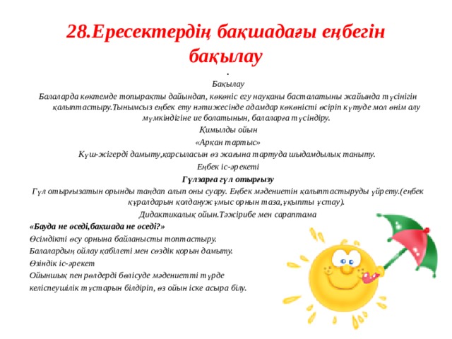 28.Ересектердің бақшадағы еңбегін бақылау . Бақылау Балаларда көктемде топырақты дайындап, көкөніс егу науқаны басталатыны жайында түсінігін қалыптастыру.Тынымсыз еңбек ету нәтижесінде адамдар көкөністі өсіріп күтуде мол өнім алу мүмкіндігіне ие болатынын, балаларға түсіндіру. Қимылды ойын «Арқан тартыс» Күш-жігерді дамыту,қарсыласын өз жағына тартуда шыдамдылық таныту. Еңбек іс-әрекеті Гүлзарға гүл отырғызу Гүл отырғызатын орынды таңдап алып оны суару. Еңбек мәдениетін қалыптастыруды үйрету.(еңбек құралдарын қолданужұмыс орнын таза,ұқыпты ұстау). Дидактикалық ойын.Тәжірибе мен сараптама «Бауда не өседі,бақшада не өседі?» Өсімдікті өсу орнына байланысты топтастыру. Балалардың ойлау қабілеті мен сөздік қорын дамыту. Өзіндік іс-әрекет Ойыншық пен рөлдерді бөлісуде мәдениетті түрде келіспеушілік тұстарын білдіріп, өз ойын іске асыра білу.    