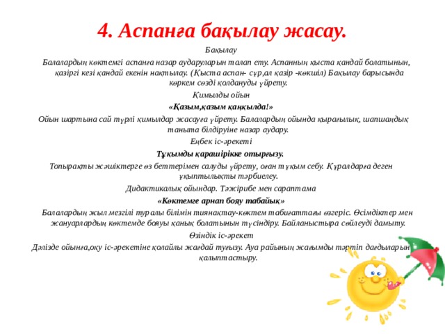 4. Аспанға бақылау жасау.   Бақылау  Балалардың көктемгі аспанға назар аударуларын талап ету. Аспанның қыста қандай болатынын, қазіргі кезі қандай екенін нақтылау. (Қыста аспан- сұр,ал қазір -көкшіл) Бақылау барысында көркем сөзді қолдануды үйрету. Қимылды ойын «Қазым,қазым қаңқылда!»  Ойын шартына сай түрлі қимылдар жасауға үйрету. Балалардың ойында қырағылық, шапшаңдық таныта білдіруіне назар аудару. Еңбек іс-әрекеті Тұқымды қарашірікке отырғызу. Топырақты жәшіктерге өз беттерімен салуды үйрету, оған тұқым себу. Құралдарға деген ұқыптылықты тәрбиелеу. Дидактикалық ойындар. Тәжірибе мен сараптама «Көктемге арнап бояу табайық»  Балалардың жыл мезгілі туралы білімін тиянақтау-көктем табиғаттағы өзгеріс. Өсімдіктер мен жануарлардың көктемде бояуы қанық болатынын түсіндіру. Байланыстыра сөйлеуді дамыту. Өзіндік іс-әрекет Дәлізде ойынға,оқу іс-әрекетіне қолайлы жағдай туғызу. Ауа райының жағымды тәртіп дағдыларын қалыптастыру.         