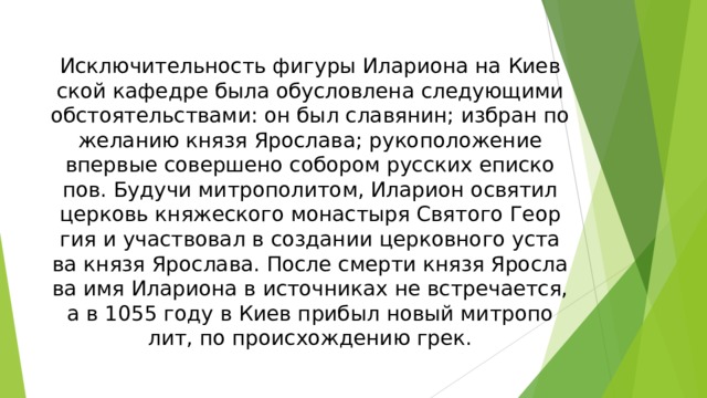 Ис­клю­чи­тель­ность фи­гу­ры Илариона на Ки­ев­ской ка­фед­ре бы­ла обу­слов­ле­на сле­дую­щи­ми об­стоя­тель­ст­ва­ми: он был сла­вя­нин; из­бран по же­ла­нию князя Яро­сла­ва; ру­ко­по­ло­же­ние впер­вые со­вер­ше­но со­бо­ром русских епи­ско­пов. Бу­ду­чи ми­тро­поли­том, Иларион ос­вя­тил цер­ковь кня­же­ско­го монастыря Святого Ге­ор­гия и уча­ст­во­вал в соз­да­нии цер­ков­но­го ус­та­ва князя Яро­сла­ва. По­сле смер­ти князя Яро­сла­ва имя Илариона в ис­точ­ни­ках не встре­ча­ет­ся, а в 1055 году в Ки­ев при­был но­вый ми­тро­по­лит, по про­ис­хо­ж­де­нию грек.