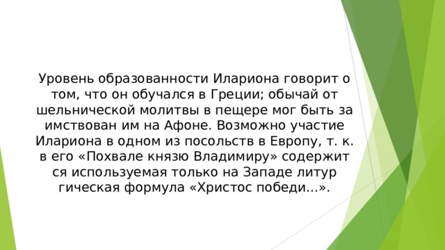 Уро­вень об­ра­зо­ван­но­сти Илариона го­во­рит о том, что он обу­чал­ся в Гре­ции; обы­чай от­шель­ни­че­ской мо­лит­вы в пе­ще­ре мог быть за­им­ст­во­ван им на Афо­не. Воз­мож­но уча­стие Илариона в од­ном из по­сольств в Ев­ро­пу, т. к. в его «По­хва­ле князю Вла­ди­ми­ру» со­дер­жит­ся ис­поль­зуе­мая толь­ко на За­па­де ли­тур­гическая фор­му­ла «Хри­стос по­бе­ди...».