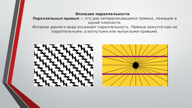 Иллюзия параллельности  Параллельные прямые — это две непересекающиеся прямые, лежащие в одной плоскости.  Иллюзии данного вида искажают параллельность. Прямые кажутся нам не параллельными, а вогнутыми или выпуклыми кривыми.