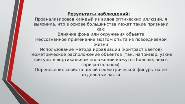 Результаты наблюдений:  Проанализировав каждый из видов оптических иллюзий, я выяснила, что в основе большинства лежат такие признаки как:  Влияние фона или окружения объекта  Неосознанное применение мозгом опыта из повседневной жизни  Использование метода иррадиации (контраст цветов)  Геометрическое расположение объектов (так, например, узкие фигуры в вертикальном положении кажутся больше, чем в горизонтальном)  Перенесение свойств целой геометрической фигуры на её отдельные части