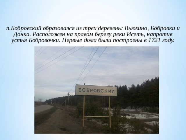 п.Бобровский образовался из трех деревень: Вьюхино, Бобровки и Донка. Расположен на правом берегу реки Исеть, напротив устья Бобровочки. Первые дома были построены в 1721 году.