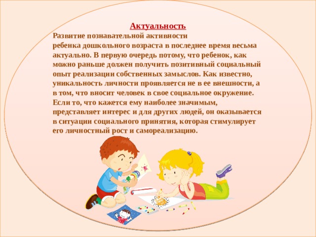 Актуальность Развитие познавательной активности ребенка дошкольного возраста в последнее время весьма актуально. В первую очередь потому, что ребенок, как можно раньше должен получить позитивный социальный опыт реализации собственных замыслов. Как известно, уникальность личности проявляется не в ее внешности, а в том, что вносит человек в свое социальное окружение. Если то, что кажется ему наиболее значимым, представляет интерес и для других людей, он оказывается в ситуации социального принятия, которая стимулирует его личностный рост и самореализацию.