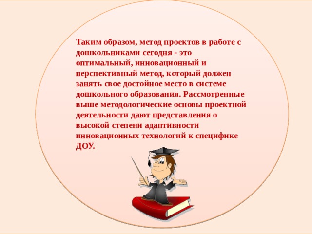 Таким образом, метод проектов в работе с дошкольниками сегодня - это оптимальный, инновационный и перспективный метод, который должен занять свое достойное место в системе дошкольного образования. Рассмотренные выше методологические основы проектной деятельности дают представления о высокой степени адаптивности инновационных технологий к специфике ДОУ.       