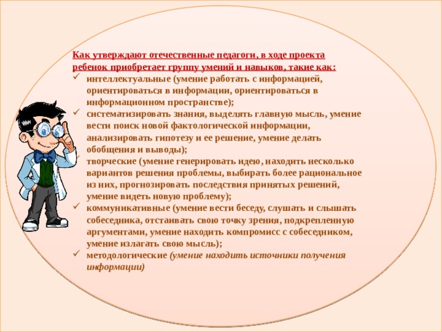 Как утверждают отечественные педагоги, в ходе проекта ребенок приобретает группу умений и навыков, такие как: интеллектуальные (умение работать с информацией, ориентироваться в информации, ориентироваться в информационном пространстве); систематизировать знания, выделять главную мысль, умение вести поиск новой фактологической информации, анализировать гипотезу и ее решение, умение делать обобщения и выводы); творческие (умение генерировать идею, находить несколько вариантов решения проблемы, выбирать более рациональное из них, прогнозировать последствия принятых решений, умение видеть новую проблему); коммуникативные (умение вести беседу, слушать и слышать собеседника, отстаивать свою точку зрения, подкрепленную аргументами, умение находить компромисс с собеседником, умение излагать свою мысль); методологические  (умение находить источники получения информации)