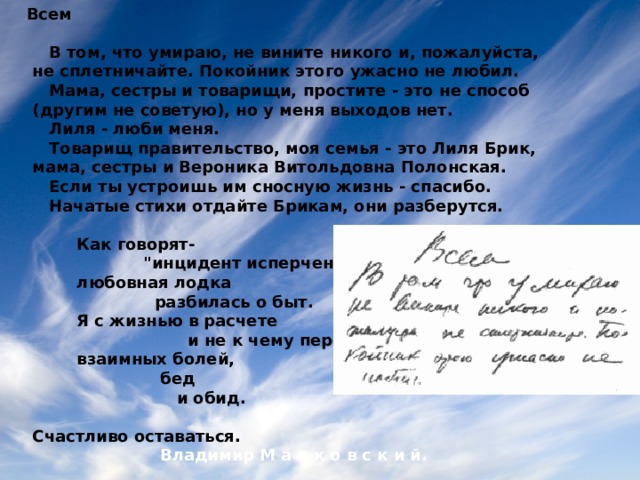 Всем   В том, что умираю, не вините никого и, пожалуйста,  не сплетничайте. Покойник этого ужасно не любил.  Мама, сестры и товарищи, простите - это не способ  (другим не советую), но у меня выходов нет.  Лиля - люби меня.  Товарищ правительство, моя семья - это Лиля Брик,  мама, сестры и Вероника Витольдовна Полонская.  Если ты устроишь им сносную жизнь - спасибо.  Начатые стихи отдайте Брикам, они разберутся.   Как говорят-  