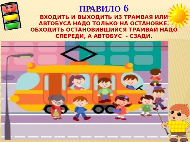 Правило 6  Входить и выходить из трамвая или автобуса надо только на остановке. Обходить остановившийся трамвай надо спереди, а автобус - сзади.