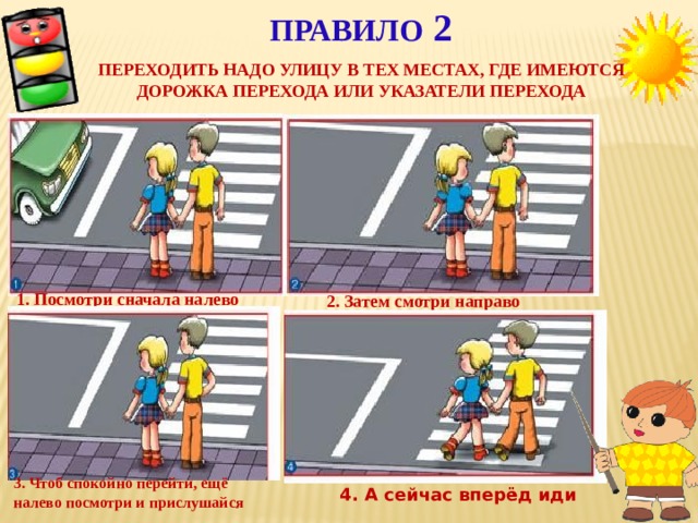 Правило 2   Переходить надо улицу в тех местах, где имеются дорожка перехода или указатели перехода 1. Посмотри сначала налево 2. Затем смотри направо 3. Чтоб спокойно перейти, ещё налево посмотри и прислушайся 4. А сейчас вперёд иди
