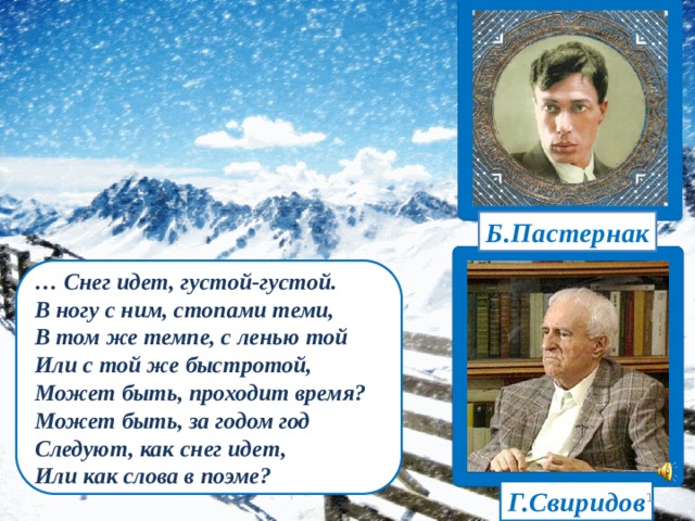 Б.Пастернак … Снег идет, густой-густой. В ногу с ним, стопами теми, В том же темпе, с ленью той Или с той же быстротой, Может быть, проходит время? Может быть, за годом год Следуют, как снег идет, Или как слова в поэме? Г.Свиридов