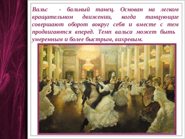 Вальс - бальный танец. Основан на легком вращательном движении, когда танцующие совершают оборот вокруг себя и вместе с тем продвигаются вперед. Темп вальса может быть умеренным и более быстрым, вихревым.