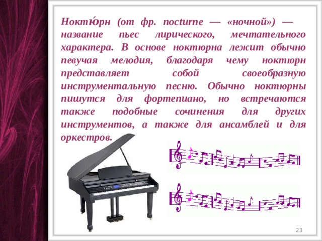 Ноктю́рн (от фр. nocturne — «ночной») — название пьес лирического, мечтательного характера. В основе ноктюрна лежит обычно певучая мелодия, благодаря чему ноктюрн представляет собой своеобразную инструментальную песню. Обычно ноктюрны пишутся для фортепиано, но встречаются также подобные сочинения для других инструментов, а также для ансамблей и для оркестров.