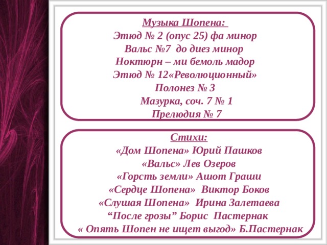 Музыка Шопена: Этюд № 2 (опус 25) фа минор Вальс №7 до диез минор Ноктюрн – ми бемоль мадор Этюд № 12«Революционный»  Полонез № 3  Мазурка, соч. 7 № 1  Прелюдия № 7 Стихи: «Дом Шопена» Юрий Пашков «Вальс» Лев Озеров «Горсть земли» Ашот Граши «Сердце Шопена» Виктор Боков «Слушая Шопена» Ирина Залетаева “ После грозы” Борис Пастернак  « Опять Шопен не ищет выгод» Б.Пастернак