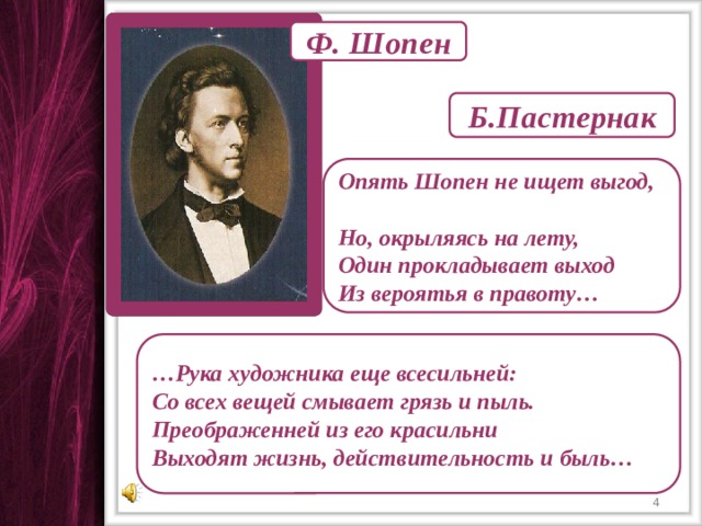 Ф. Шопен Б.Пастернак Опять Шопен не ищет выгод, Но, окрыляясь на лету, Один прокладывает выход Из вероятья в правоту… … Рука художника еще всесильней: Со всех вещей смывает грязь и пыль. Преображенней из его красильни Выходят жизнь, действительность и быль…