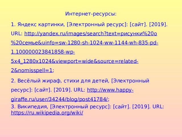 Интернет-ресурсы: 1. Яндекс картинки, [Электронный ресурс]: [сайт]. [2019]. URL : http://yandex.ru/images/search?text=рисунки%20о%20семье&uinfo=sw-1280-sh-1024-ww-1144-wh-835-pd-1.100000023841858-wp-5x4_1280x1024&viewport=wide&source=related-2&nomisspell=1 ; 2. Весёлый жираф, стихи для детей, [Электронный ресурс]: [сайт]. [201 9 ]. URL : http://www.happy-giraffe.ru/user/34244/blog/post41784/ ; 3. Википедия, [Электронный ресурс]: [сайт]. [201 9 ]. URL : https://ru.wikipedia.org/wiki/
