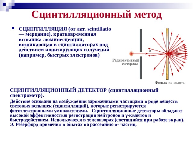 Сцинтилляционный метод   СЦИНТИЛЛЯЦИЯ (от лат. scintillatio — мерцание), кратковременная вспышка люминесценции, возникающая в сцинтилляторах под действием ионизирующих излучений (например, быстрых электронов)  СЦИНТИЛЛЯЦИОННЫЙ ДЕТЕКТОР (сцинтилляционный спектрометр). Действие основано на возбуждении заряженными частицами в ряде веществ световых вспышек (сцинтилляций), которые регистрируются фотоэлектронными умножителями. Сцинтилляционные детекторы обладают высокой эффективностью регистрации нейтронов и γ-квантов и быстродействием. Используются в телевизорах (светящийся при работе экран). Э. Резерфорд применил в опытах по рассеянию α- частиц.