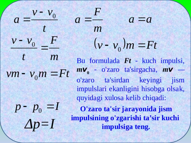 Bu formulada Ft  - kuch impulsi, m v 0  - o'zaro ta'sirgacha, m v  — o'zaro ta'sirdan keyingi jism impulslari ekanligini hisobga olsak, quyidagi xulosa kelib chiqadi: O'zaro ta'sir jarayonida jism impulsining o'zgarishi ta’sir kuchi impulsiga teng. Δp=I
