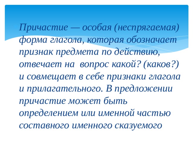 Причастие — особая (неспрягаемая) форма глагола, которая обозначает признак предмета по действию, отвечает на вопрос какой? (каков?) и совмещает в себе признаки глагола и прилагательного. В предложении причастие может быть определением или именной частью составного именного сказуемого