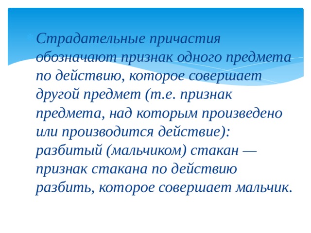 Страдательные причастия обозначают признак одного предмета по действию, которое совершает другой предмет (т.е. признак предмета, над которым произведено или производится действие): разбитый (мальчиком) стакан — признак стакана по действию разбить, которое совершает мальчик.