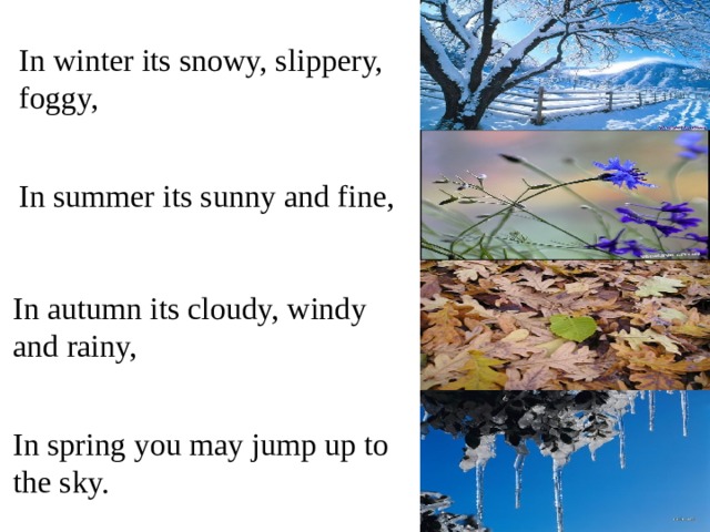In winter its snowy, slippery, foggy, In summer its sunny and fine, In autumn its cloudy, windy and rainy, In spring you may jump up to the sky.