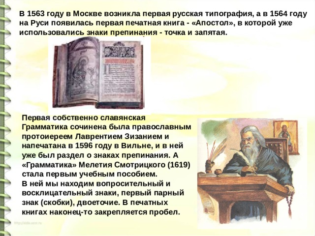 В 1563 году в Москве возникла первая русская типография, а в 1564 году на Руси появилась первая печатная книга - «Апостол», в которой уже использовались знаки препинания - точка и запятая. Первая собственно славянская Грамматика сочинена была православным протоиереем Лаврентием Зизанием и напечатана в 1596 году в Вильне, и в ней уже был раздел о знаках препинания. А «Грамматика» Мелетия Смотрицкого (1619) стала первым учебным пособием. В ней мы находим вопросительный и восклицательный знаки, первый парный знак (скобки), двоеточие. В печатных книгах наконец-то закрепляется пробел.