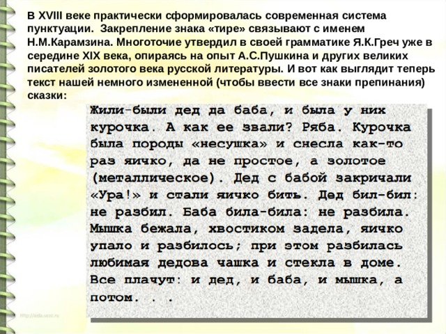 В XVIII веке практически сформировалась современная система пунктуации. Закрепление знака «тире» связывают с именем Н.М.Карамзина. Многоточие утвердил в своей грамматике Я.К.Греч уже в середине XIX века, опираясь на опыт А.С.Пушкина и других великих писателей золотого века русской литературы. И вот как выглядит теперь текст нашей немного измененной (чтобы ввести все знаки препинания) сказки: