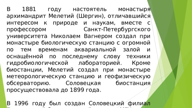 В 1881 году настоятель монастыря архимандрит Мелетий (Шергин), отличавшийся интересом к природе и наукам, вместе с профессором Санкт-Петербургского университета Николаем Вагнером создал при монастыре биологическую станцию с огромной по тем временам аквариальной залой и оснащённой по последнему слову техники гидробиологической лабораторией. Кроме биостанции, Мелетий создал при монастыре метеорологическую станцию и геофизическую обсерваторию. Соловецкая биостанция просуществовала до 1899 года. В 1996 году был создан Соловецкий филиал Беломорской биологической станции МГУ