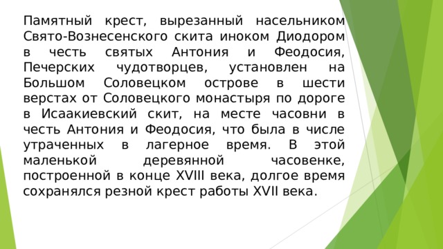 Памятный крест, вырезанный насельником Свято-Вознесенского скита иноком Диодором в честь святых Антония и Феодосия, Печерских чудотворцев, установлен на Большом Соловецком острове в шести верстах от Соловецкого монастыря по дороге в Исаакиевский скит, на месте часовни в честь Антония и Феодосия, что была в числе утраченных в лагерное время. В этой маленькой деревянной часовенке, построенной в конце XVIII века, долгое время сохранялся резной крест работы XVII века.