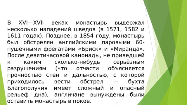 В XVI—XVII веках монастырь выдержал несколько нападений шведов (в 1571, 1582 и 1611 годах). Позднее, в 1854 году, монастырь был обстрелян английскими паровыми 60-пушечными фрегатами «Бриск» и «Миранда». После девятичасовой канонады, не приведшей к каким сколько-нибудь серьёзным разрушениям (что отчасти объясняется прочностью стен и дальностью, с которой приходилось вести обстрел — бухта Благополучия имеет сложный и опасный рельеф дна), англичане вынуждены были оставить монастырь в покое.