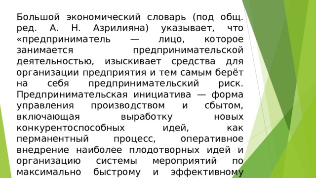 Большой экономический словарь (под общ. ред. А. Н. Азрилияна) указывает, что «предприниматель — лицо, которое занимается предпринимательской деятельностью, изыскивает средства для организации предприятия и тем самым берёт на себя предпринимательский риск. Предпринимательская инициатива — форма управления производством и сбытом, включающая выработку новых конкурентоспособных идей, как перманентный процесс, оперативное внедрение наиболее плодотворных идей и организацию системы мероприятий по максимально быстрому и эффективному сбыту новой продукции, полученной по новой технологии».