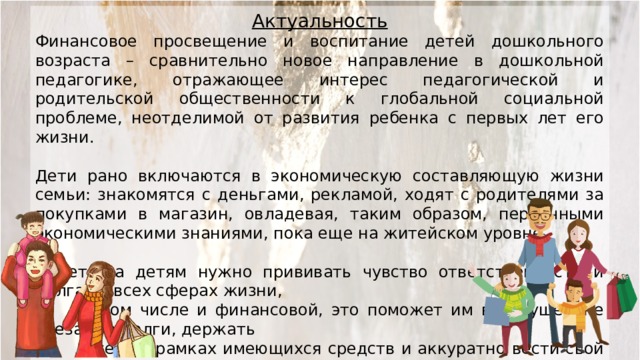 Актуальность Финансовое просвещение и воспитание детей дошкольного возраста – сравнительно новое направление в дошкольной педагогике, отражающее интерес педагогической и родительской общественности к глобальной социальной проблеме, неотделимой от развития ребенка с первых лет его жизни. Дети рано включаются в экономическую составляющую жизни семьи: знакомятся с деньгами, рекламой, ходят с родителями за покупками в магазин, овладевая, таким образом, первичными экономическими знаниями, пока еще на житейском уровне. С детства детям нужно прививать чувство ответственности и долга во всех сферах жизни,  в том числе и финансовой, это поможет им в будущем не влезать в долги, держать  себя в рамках имеющихся средств и аккуратно вести свой бюджет.  На первый план ставится формирование нравственных понятий:  честности, обязательности, умения подчинять свои желания  возможностям, законопослушности, взаимопомощи и пр.