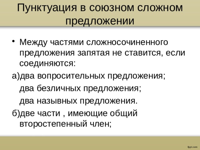 Пунктуация в союзном сложном предложении Между частями сложносочиненного предложения запятая не ставится, если соединяются: а)два вопросительных предложения;  два безличных предложения;  два назывных предложения. б)две части , имеющие общий второстепенный член;