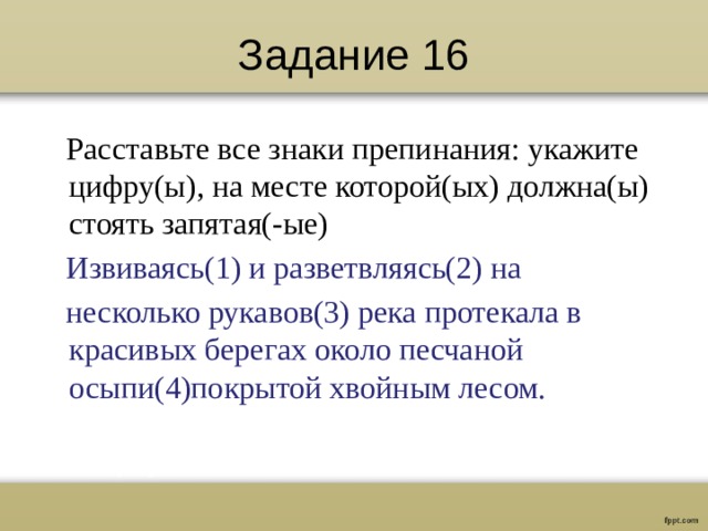 Задание 16  Расставьте все знаки препинания: укажите цифру(ы), на месте которой(ых) должна(ы) стоять запятая(-ые)  Извиваясь(1) и разветвляясь(2) на  несколько рукавов(3) река протекала в красивых берегах около песчаной осыпи(4)покрытой хвойным лесом.