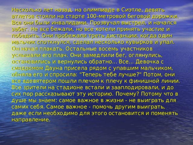 Несколько лет назад, на олимпиаде в Сиэтле, девять атлетов стояли на старте 100-метровой беговой дорожки. Все они были инвалидами. Прозвучал выстрел, и начался забег. Не все бежали, но все хотели принять участие и победить. Они пробежали треть дистанции, когда один мальчик споткнулся, сделал несколько кувырков и упал. Он начал плакать. Остальные восемь участников услышали его плач. Они замедлили бег, оглянулись, остановились и вернулись обратно... Все... Девочка с синдромом Дауна присела рядом с упавшим мальчиком, обняла его и спросила: 