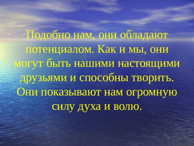 Подобно нам, они обладают потенциалом. Как и мы, они могут быть нашими настоящими друзьями и способны творить. Они показывают нам огромную силу духа и волю.