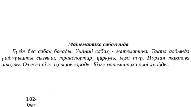 Математика сабағында  Бүгін бес сабақ болады. Үшінші сабақ - математика. Тақта алдында үшбұрышты сызғыш, транспортир, циркуль, ілулі тұр. Нұрлан тақтаға шықты. Ол есепті жақсы шығарады. Бізге математика пәні ұнайды. . 182-бет