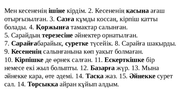 Мен кесененің  ішіне  кірдім. 2. Кесененің  қасына  ағаш отырғызылған. 3.  Сазға  құмды қоссаң, кірпіш қатты болады. 4.  Қоржынға  тамақтар салынған. 5. Сарайдың  терезесіне  әйнектер орнатылған. 7.  Сарайға барайық,  суретке  түсейік. 8. Сарайға шақырды. 9.  Кесененің  салынғанына көп уақыт болмаған. 10.  Кірпішке  де өрнек салған. 11.  Ескерткішке  бір немесе екі жыл болыпты. 12.  Базарға  жүр. 13. Мына әйнекке қара, өте әдемі. 14.  Тасқа  жаз. 15.  Әйнекке  сурет сал. 14.  Торсыққа  айран құйып алдым.