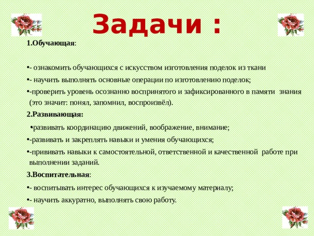 Задачи : 1.Обучающая : - ознакомить обучающихся с искусством изготовления поделок из ткани - научить выполнять основные операции по изготовлению поделок; -проверить уровень осознанно воспринятого и зафиксированного в памяти знания (это значит: понял, запомнил, воспроизвёл). 2.Развивающая: -развивать координацию движений, воображение, внимание; -развивать и закреплять навыки и умения обучающихся; -прививать навыки к самостоятельной, ответственной и качественной работе при выполнении заданий. 3.Воспитательная : - воспитывать интерес обучающихся к изучаемому материалу; - научить аккуратно, выполнять свою работу.  