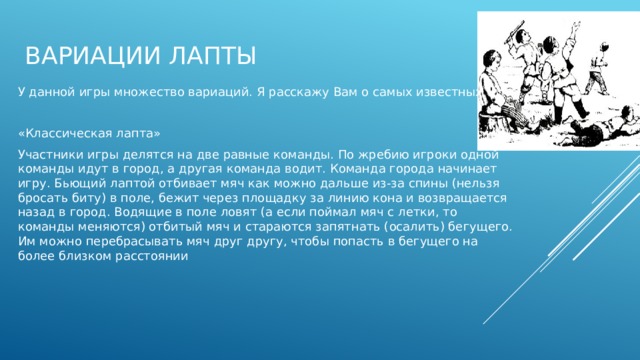 Вариации лапты У данной игры множество вариаций. Я расскажу Вам о самых известных «Классическая лапта» Участники игры делятся на две равные команды. По жребию игроки одной команды идут в город, а другая команда водит. Команда города начинает игру. Бьющий лаптой отбивает мяч как можно дальше из-за спины (нельзя бросать биту) в поле, бежит через площадку за линию кона и возвращается назад в город. Водящие в поле ловят (а если поймал мяч с летки, то команды меняются) отбитый мяч и стараются запятнать (осалить) бегущего. Им можно перебрасывать мяч друг другу, чтобы попасть в бегущего на более близком расстоянии