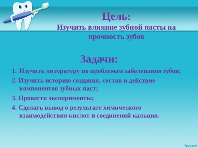 Цель :  Изучить влияние зубной пасты на прочность зубов  Задачи: Изучить литературу по проблемам заболевания зубов; 2. Изучить историю создания, состав и действие компонентов зубных паст; 3. Провести эксперименты; 4. Сделать вывод о результате химического взаимодействия кислот и соединений кальция.