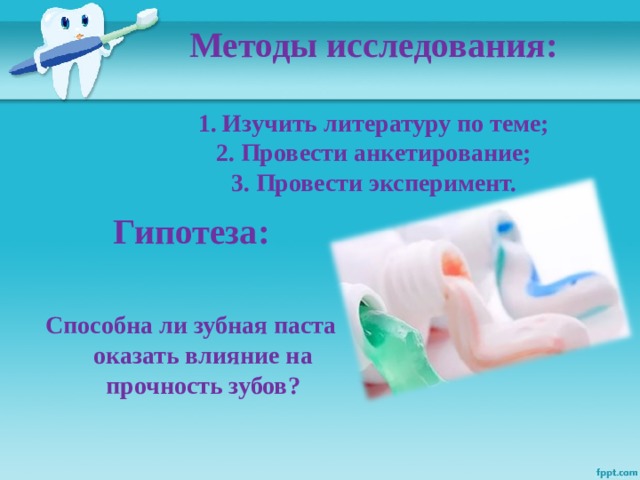 Методы исследования:   1. Изучить литературу по теме;  2. Провести анкетирование;  3. Провести эксперимент.   Гипотеза:  Способна ли зубная паста оказать влияние на прочность зубов?