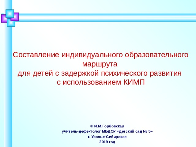 Составление индивидуального образовательного маршрута  для детей с задержкой психического развития  с использованием КИМП Индивидуальный образовательный маршрут – это структурированная программа действий воспитанника с педагогами на определенном этапе обучения, которая определяется образовательными потребностями и индивидуальными особенностями развития воспитанника, а также содержанием стандарта дошкольного образования. © И.М.Горбовская учитель-дефектолог МБДОУ «Детский сад № 5» г. Усолье-Сибирское 2019 год