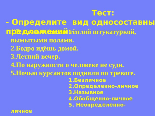 Тест: - Определите вид односоставных предложений: 1.В комнате пахло тёплой штукатуркой, вымытыми полами. 2.Бодро идёшь домой. 3.Летний вечер. 4.По наружности о человеке не суди. 5.Ночью курсантов подняли по тревоге.  1.Безличное  2.Определенно-личное  3.Назывное  4.Обобщенно-личное  5. Неопределенно-личное