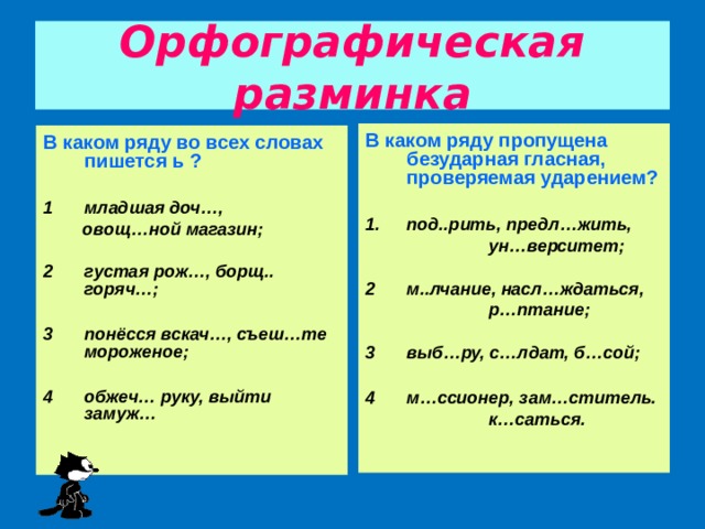 Орфографическая разминка В каком ряду пропущена безударная гласная, проверяемая ударением?  под..рить, предл…жить,  ун…верситет;  м..лчание, насл…ждаться,  р…птание;  выб…ру, с…лдат, б…сой;  м…ссионер, зам…ститель.  к…саться. В каком ряду во всех словах пишется ь ?  младшая доч…,  овощ…ной магазин;  густая рож…, борщ.. горяч…;  понёсся вскач…, съеш…те мороженое;  обжеч… руку, выйти замуж…